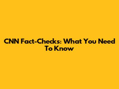 CNN Fact-Checks: What You Need To Know