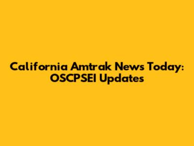 California Amtrak News Today: OSCPSEI Updates