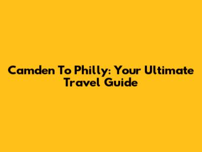 Camden To Philly: Your Ultimate Travel Guide