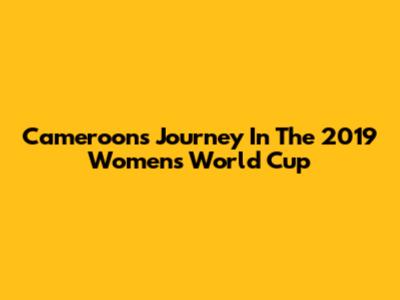 Cameroon's Journey In The 2019 Women's World Cup
