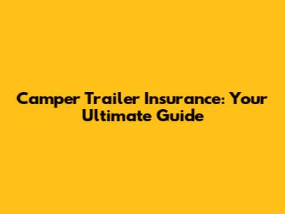 Camper Trailer Insurance: Your Ultimate Guide