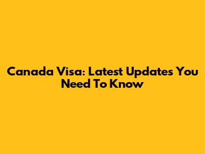 Canada Visa: Latest Updates You Need To Know