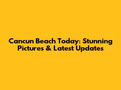 Cancun Beach Today: Stunning Pictures & Latest Updates