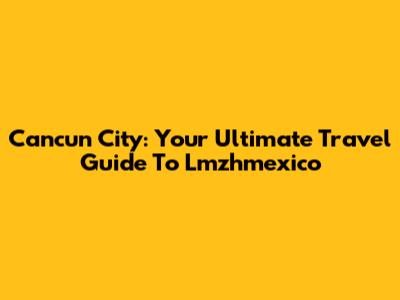 Cancun City: Your Ultimate Travel Guide To Lmzhmexico