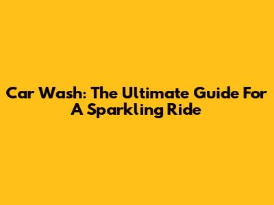 Car Wash: The Ultimate Guide For A Sparkling Ride