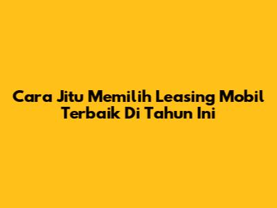 Cara Jitu Memilih Leasing Mobil Terbaik Di Tahun Ini