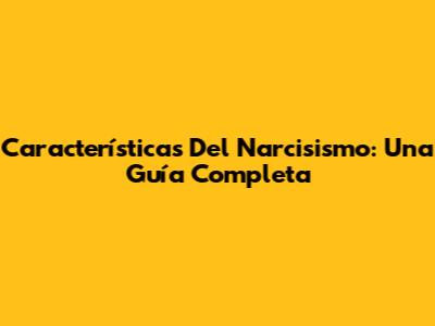 Características Del Narcisismo: Una Guía Completa