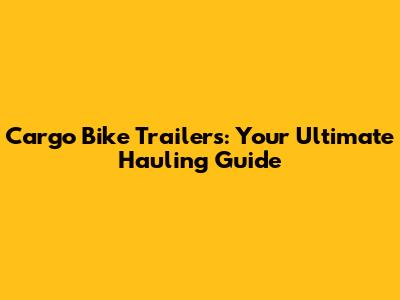 Cargo Bike Trailers: Your Ultimate Hauling Guide