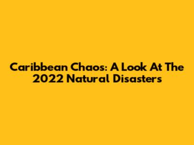 Caribbean Chaos: A Look At The 2022 Natural Disasters