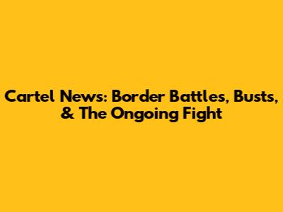 Cartel News: Border Battles, Busts, & The Ongoing Fight