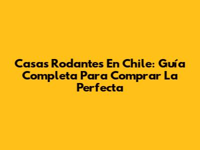 Casas Rodantes En Chile: Guía Completa Para Comprar La Perfecta