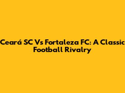 Ceará SC Vs Fortaleza FC: A Classic Football Rivalry