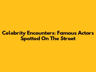 Celebrity Encounters: Famous Actors Spotted On The Street