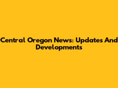 Central Oregon News: Updates And Developments