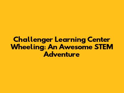 Challenger Learning Center Wheeling: An Awesome STEM Adventure