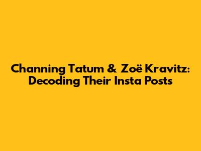 Channing Tatum & Zoë Kravitz: Decoding Their Insta Posts