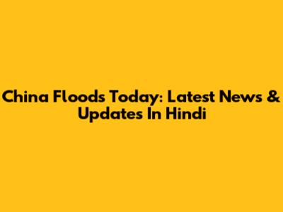 China Floods Today: Latest News & Updates In Hindi