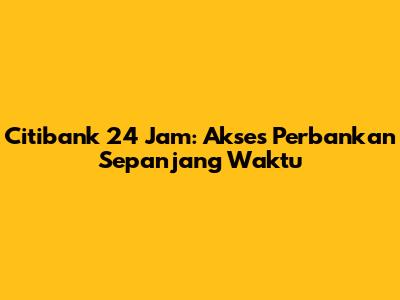 Citibank 24 Jam: Akses Perbankan Sepanjang Waktu