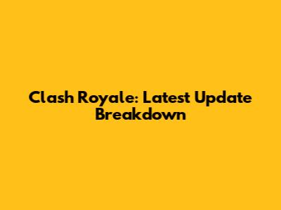 Clash Royale: Latest Update Breakdown