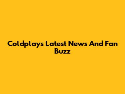 Coldplay's Latest News And Fan Buzz