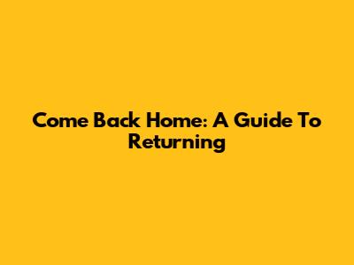Come Back Home: A Guide To Returning