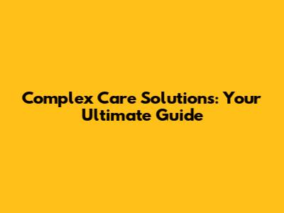 Complex Care Solutions: Your Ultimate Guide