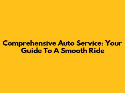 Comprehensive Auto Service: Your Guide To A Smooth Ride