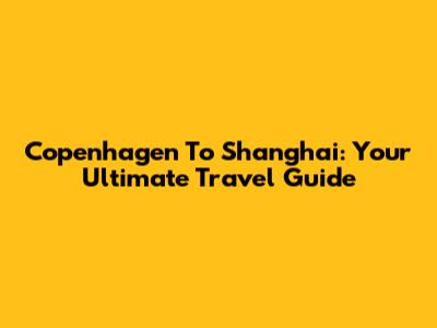 Copenhagen To Shanghai: Your Ultimate Travel Guide