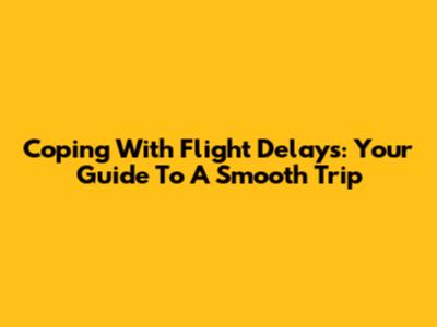 Coping With Flight Delays: Your Guide To A Smooth Trip