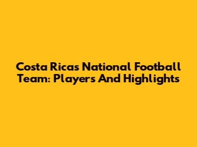 Costa Rica's National Football Team: Players And Highlights