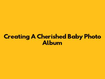 Creating A Cherished Baby Photo Album