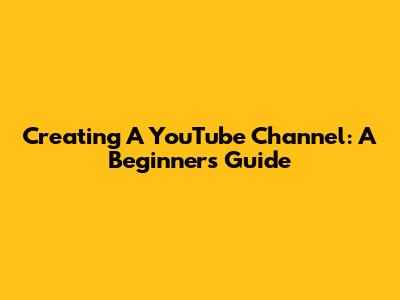 Creating A YouTube Channel: A Beginner's Guide