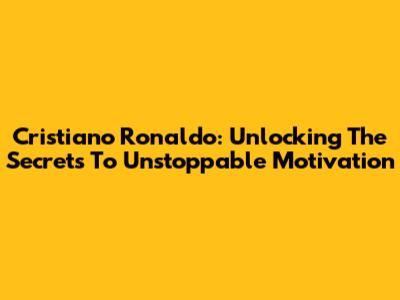 Cristiano Ronaldo: Unlocking The Secrets To Unstoppable Motivation