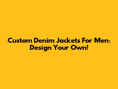 Custom Denim Jackets For Men: Design Your Own!
