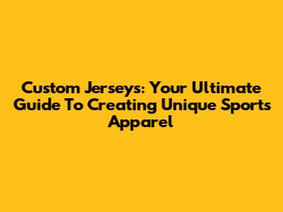 Custom Jerseys: Your Ultimate Guide To Creating Unique Sports Apparel