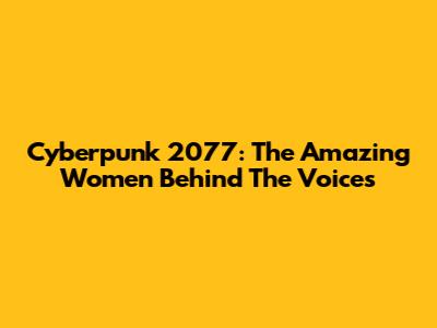 Cyberpunk 2077: The Amazing Women Behind The Voices