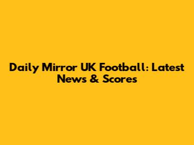 Daily Mirror UK Football: Latest News & Scores