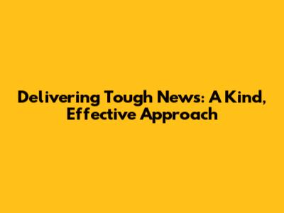 Delivering Tough News: A Kind, Effective Approach
