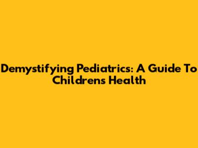 Demystifying Pediatrics: A Guide To Children's Health