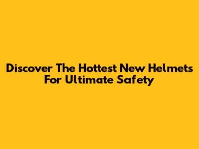 Discover The Hottest New Helmets For Ultimate Safety