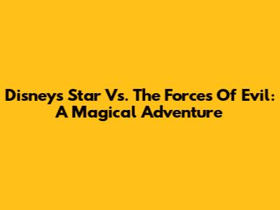 Disney's 'Star Vs. The Forces Of Evil': A Magical Adventure