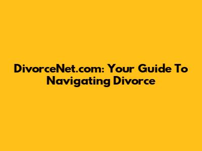 DivorceNet.com: Your Guide To Navigating Divorce