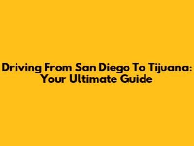 Driving From San Diego To Tijuana: Your Ultimate Guide