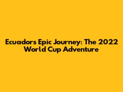 Ecuador's Epic Journey: The 2022 World Cup Adventure