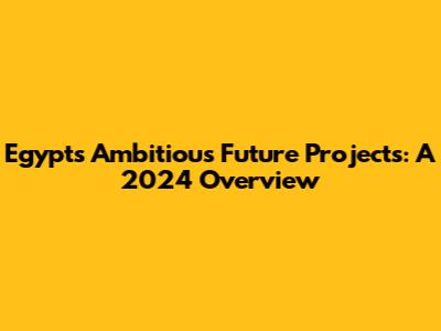 Egypt's Ambitious Future Projects: A 2024 Overview