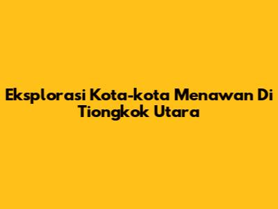 Eksplorasi Kota-kota Menawan Di Tiongkok Utara