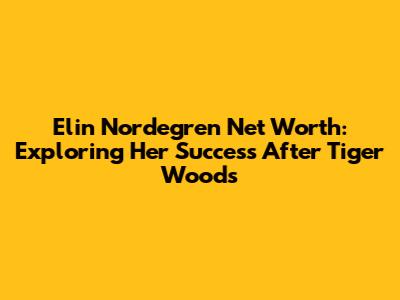 Elin Nordegren Net Worth: Exploring Her Success After Tiger Woods