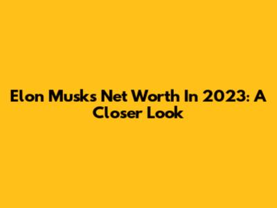 Elon Musk's Net Worth In 2023: A Closer Look