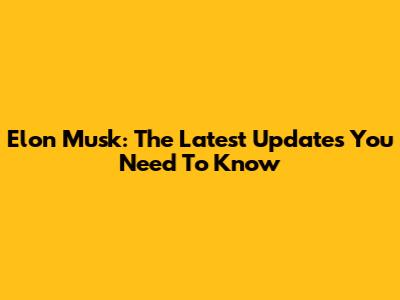 Elon Musk: The Latest Updates You Need To Know