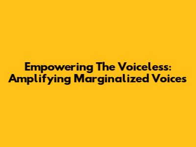 Empowering The Voiceless: Amplifying Marginalized Voices